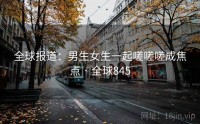 全球报道：男生女生一起嗟嗟嗟成焦点 · 全球845