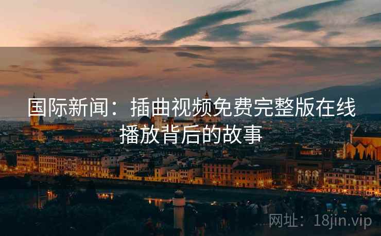 国际新闻：插曲视频免费完整版在线播放背后的故事