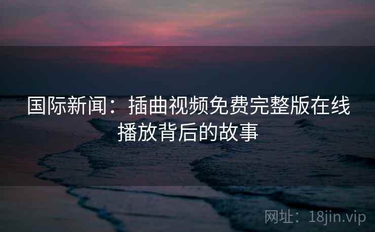 国际新闻：插曲视频免费完整版在线播放背后的故事