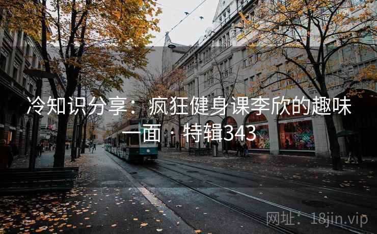 冷知识分享：疯狂健身课李欣的趣味一面 · 特辑343