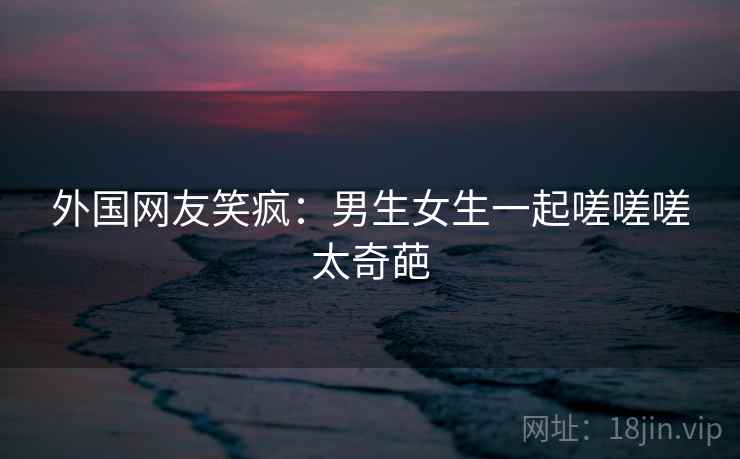 外国网友笑疯：男生女生一起嗟嗟嗟太奇葩