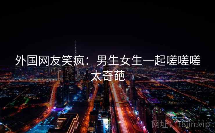 外国网友笑疯：男生女生一起嗟嗟嗟太奇葩