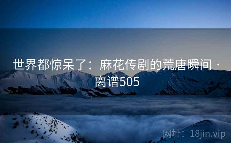 世界都惊呆了：麻花传剧的荒唐瞬间 · 离谱505