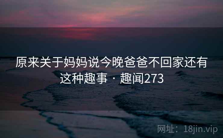 原来关于妈妈说今晚爸爸不回家还有这种趣事 · 趣闻273