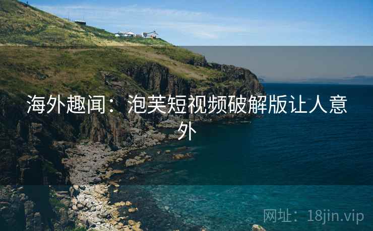 海外趣闻：泡芙短视频破解版让人意外