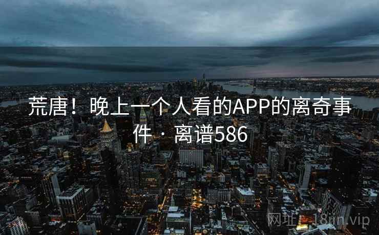 荒唐!晚上一个人看的APP的离奇事件 · 离谱586 荒唐!晚上一个人看的APP的离奇事件 · 离谱586