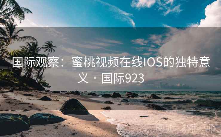 国际观察：蜜桃视频在线IOS的独特意义 · 国际923