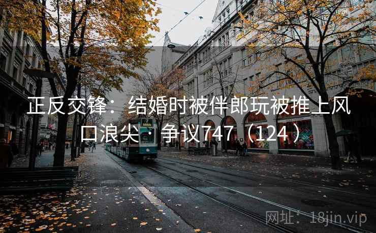 正反交锋:结婚时被伴郎玩被推上风口浪尖 · 争议747(124 ) 正反交锋:结婚时被伴郎玩被推上风口浪尖 · 争议747(124 )