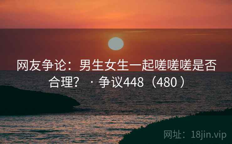 网友争论:男生女生一起嗟嗟嗟是否合理? · 争议448(480 ) 网友争论:男生女生一起嗟嗟嗟是否合理? · 争议448(480 )