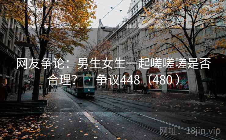 网友争论:男生女生一起嗟嗟嗟是否合理? · 争议448(480 ) 网友争论:男生女生一起嗟嗟嗟是否合理? · 争议448(480 )