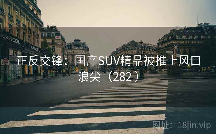正反交锋:国产SUV精品被推上风口浪尖(282 ) 正反交锋:国产SUV精品被推上风口浪尖(282 )