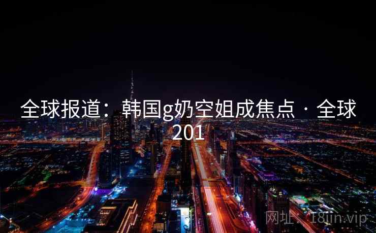 全球报道:韩国g奶空姐成焦点 · 全球201 全球报道:韩国g奶空姐成焦点 · 全球201