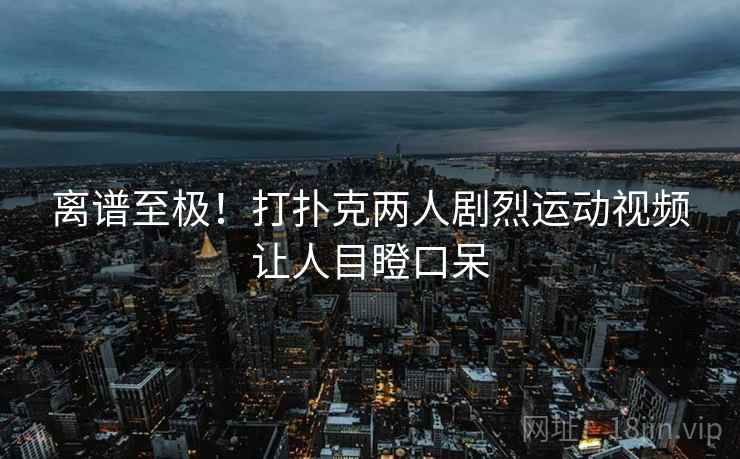 离谱至极!打扑克两人剧烈运动视频让人目瞪口呆 离谱至极!打扑克两人剧烈运动视频让人目瞪口呆