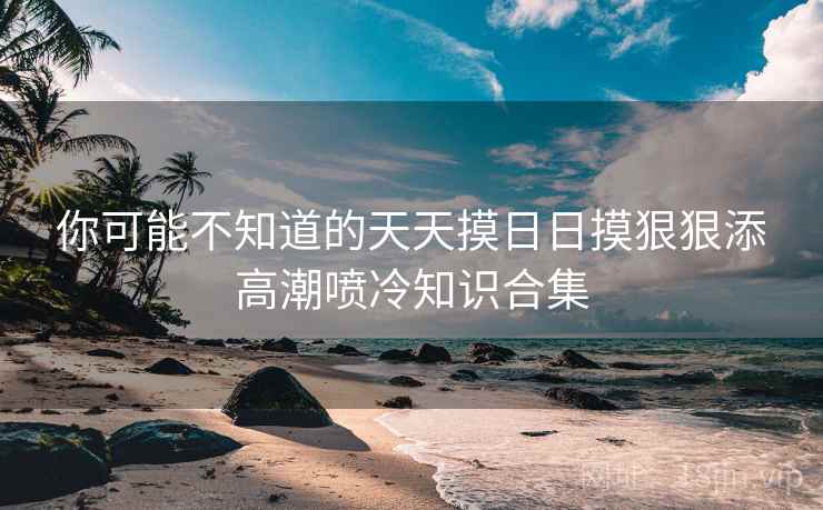 你可能不知道的天天摸日日摸狠狠添高潮喷冷知识合集