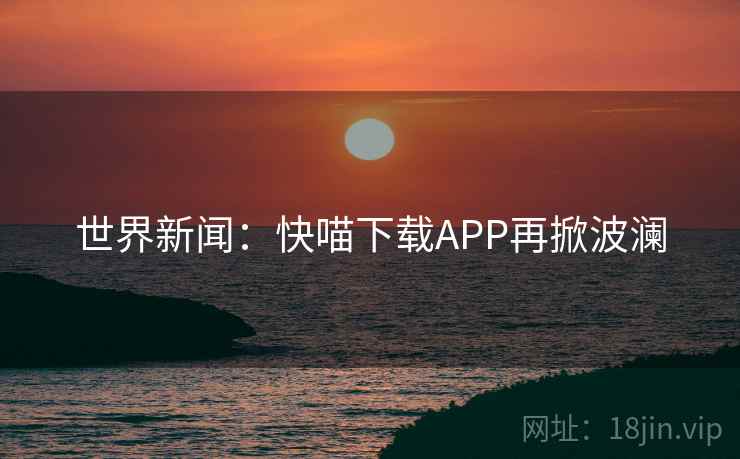 世界新闻:快喵下载APP再掀波澜 世界新闻:快喵下载APP再掀波澜