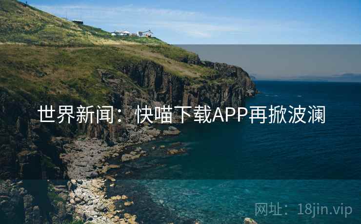 世界新闻:快喵下载APP再掀波澜 世界新闻:快喵下载APP再掀波澜