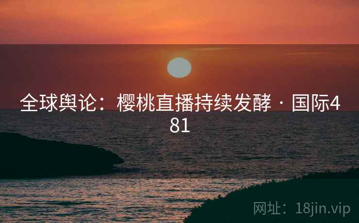 全球舆论:樱桃直播持续发酵 · 国际481 全球舆论:樱桃直播持续发酵 · 国际481