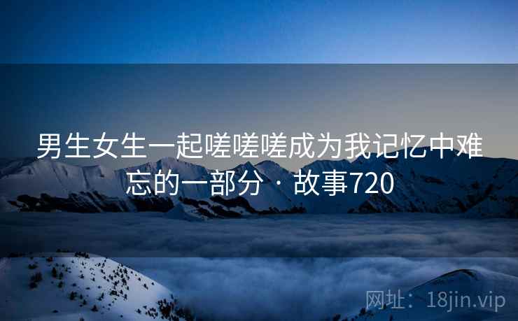 男生女生一起嗟嗟嗟成为我记忆中难忘的一部分 · 故事720